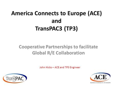 America Connects to Europe (ACE) and TransPAC3 (TP3) Cooperative Partnerships to facilitate Global R/E Collaboration John Hicks – ACE and TP3 Engineer.