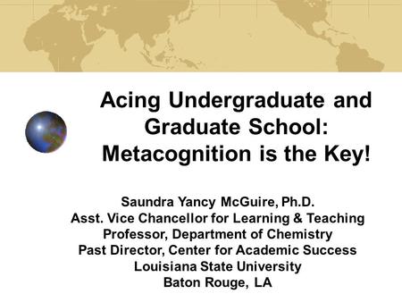 Acing Undergraduate and Graduate School: Metacognition is the Key! Saundra Yancy McGuire, Ph.D. Asst. Vice Chancellor for Learning & Teaching Professor,