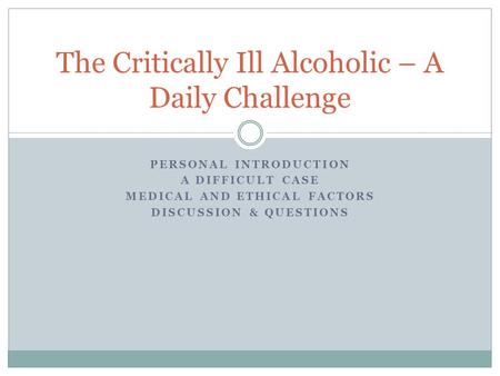 PERSONAL INTRODUCTION A DIFFICULT CASE MEDICAL AND ETHICAL FACTORS DISCUSSION & QUESTIONS The Critically Ill Alcoholic – A Daily Challenge.
