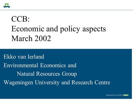 CCB: Economic and policy aspects March 2002 Ekko van Ierland Environmental Economics and Natural Resources Group Wageningen University and Research Centre.
