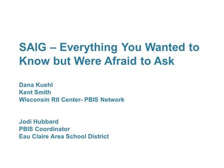 SAIG – Everything You Wanted to Know but Were Afraid to Ask Dana Kuehl Kent Smith Wisconsin RtI Center- PBIS Network Jodi Hubbard PBIS Coordinator Eau.