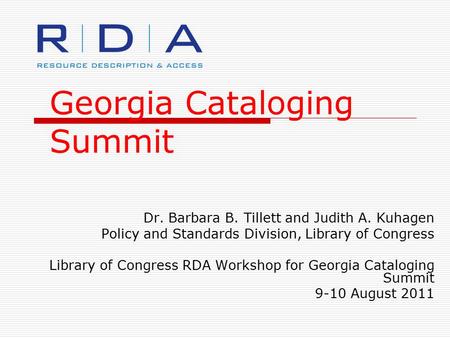 Georgia Cataloging Summit Dr. Barbara B. Tillett and Judith A. Kuhagen Policy and Standards Division, Library of Congress Library of Congress RDA Workshop.