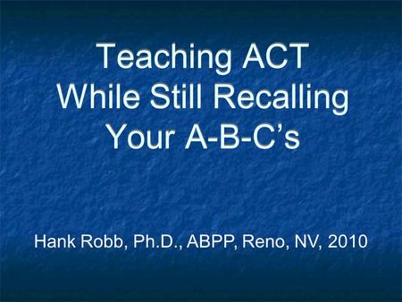 Teaching ACT While Still Recalling Your A-B-C’s Hank Robb, Ph.D., ABPP, Reno, NV, 2010.