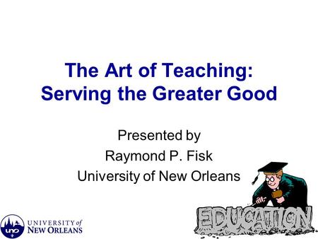 The Art of Teaching: Serving the Greater Good Presented by Raymond P. Fisk University of New Orleans.