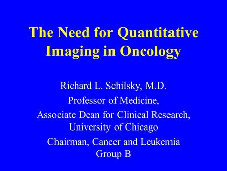 The Need for Quantitative Imaging in Oncology Richard L. Schilsky, M.D. Professor of Medicine, Associate Dean for Clinical Research, University of Chicago.