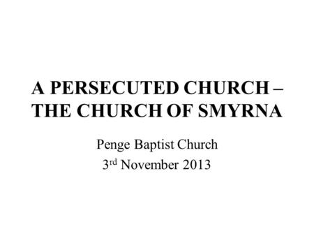 A PERSECUTED CHURCH – THE CHURCH OF SMYRNA Penge Baptist Church 3 rd November 2013.