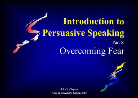 Introduction to Persuasive Speaking Part 5: Overcoming Fear John E. Clayton Nanjing University, Spring, 2005.