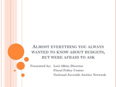 A LMOST EVERYTHING YOU ALWAYS WANTED TO KNOW ABOUT BUDGETS, BUT WERE AFRAID TO ASK Presented by: Lori Albin, Director Fiscal Policy Center National Juvenile.