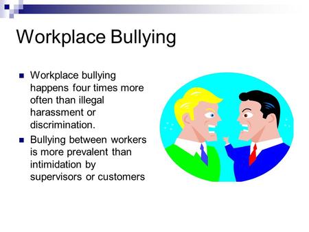Workplace Bullying Workplace bullying happens four times more often than illegal harassment or discrimination. Bullying between workers is more prevalent.