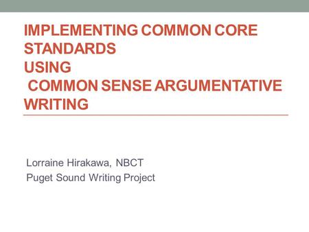 IMPLEMENTING COMMON CORE STANDARDS USING COMMON SENSE ARGUMENTATIVE WRITING Lorraine Hirakawa, NBCT Puget Sound Writing Project.