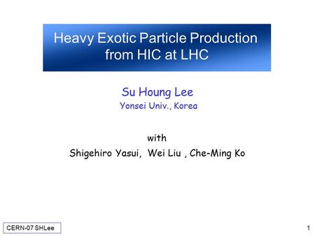 CERN-07 SHLee 1 Heavy Exotic Particle Production from HIC at LHC Su Houng Lee Yonsei Univ., Korea with Shigehiro Yasui, Wei Liu, Che-Ming Ko.