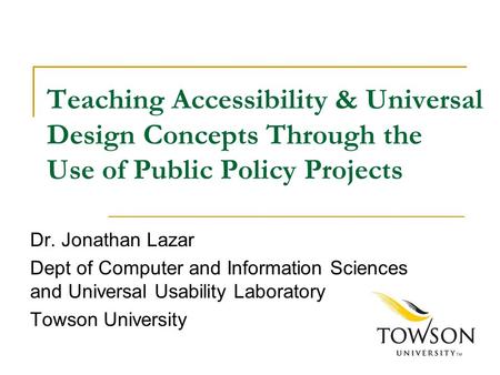 Teaching Accessibility & Universal Design Concepts Through the Use of Public Policy Projects Dr. Jonathan Lazar Dept of Computer and Information Sciences.