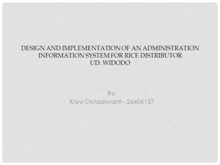 DESIGN AND IMPLEMENTATION OF AN ADMINISTRATION INFORMATION SYSTEM FOR RICE DISTRIBUTOR UD. WIDODO By: Krisvi Oktadiwanti - 26406157.