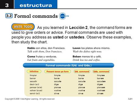 As you learned in Lección 2, the command forms are used to give orders or advice. Formal commands are used with people you address as usted or ustedes.