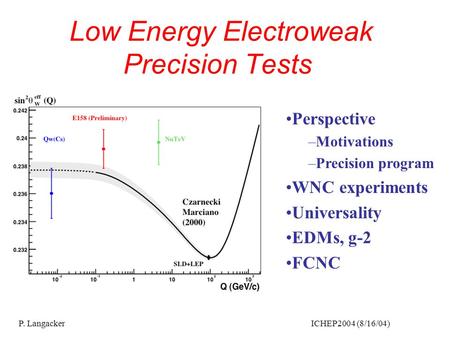 P. Langacker ICHEP2004 (8/16/04) Low Energy Electroweak Precision Tests Perspective –Motivations –Precision program WNC experiments Universality EDMs,