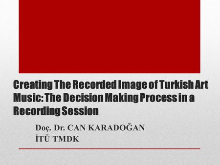 Creating The Recorded Image of Turkish Art Music: The Decision Making Process in a Recording Session Doç. Dr. CAN KARADOĞAN İTÜ TMDK.