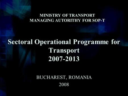 Sectoral Operational Programme for Transport 2007-2013 BUCHAREST, ROMANIA 2008 MINISTRY OF TRANSPORT MANAGING AUTORITHY FOR SOP-T.