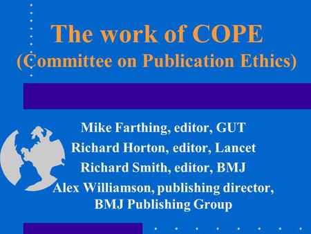 The work of COPE (Committee on Publication Ethics) Mike Farthing, editor, GUT Richard Horton, editor, Lancet Richard Smith, editor, BMJ Alex Williamson,