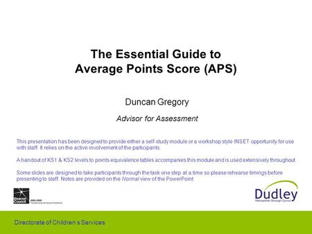 Directorate of Children’s Services The Essential Guide to Average Points Score (APS) Duncan Gregory Advisor for Assessment This presentation has been designed.