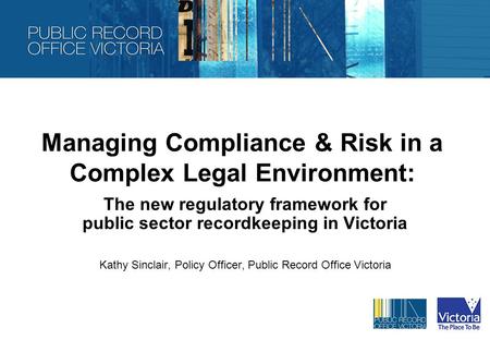 Managing Compliance & Risk in a Complex Legal Environment: The new regulatory framework for public sector recordkeeping in Victoria Kathy Sinclair, Policy.