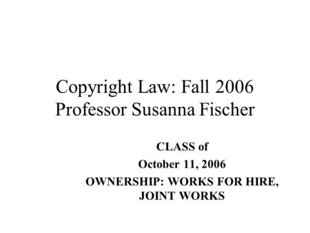 Copyright Law: Fall 2006 Professor Susanna Fischer CLASS of October 11, 2006 OWNERSHIP: WORKS FOR HIRE, JOINT WORKS.