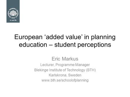 European ‘added value’ in planning education – student perceptions Eric Markus Lecturer, Programme Manager Blekinge Institute of Technology (BTH) Karlskrona,