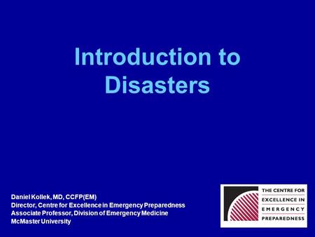 Introduction to Disasters Daniel Kollek, MD, CCFP(EM) Director, Centre for Excellence in Emergency Preparedness Associate Professor, Division of Emergency.
