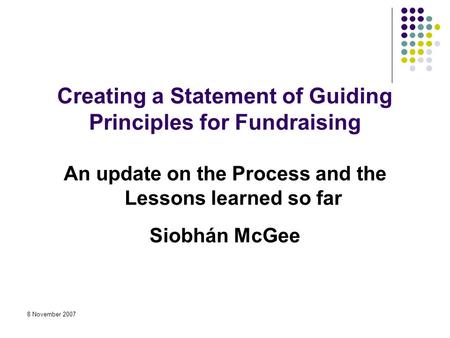 8 November 2007 Creating a Statement of Guiding Principles for Fundraising An update on the Process and the Lessons learned so far Siobhán McGee.