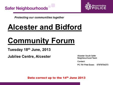 Data correct up to the 14 th June 2013 Alcester and Bidford Community Forum Tuesday 18 th June, 2013 Jubilee Centre, Alcester Alcester South Safer Neighbourhood.