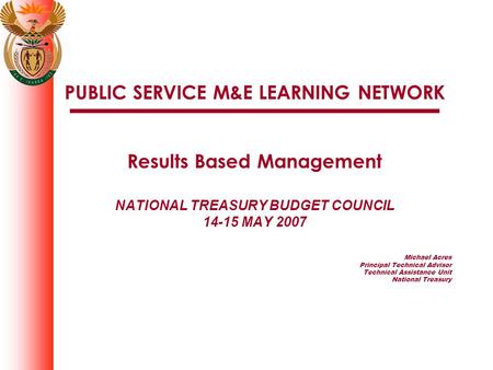 PUBLIC SERVICE M&E LEARNING NETWORK Results Based Management NATIONAL TREASURY BUDGET COUNCIL 14-15 MAY 2007 Michael Acres Principal Technical Advisor.