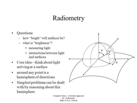 Computer Vision - A Modern Approach Set: Radiometry Slides by D.A. Forsyth Radiometry Questions: –how “bright” will surfaces be? –what is “brightness”?