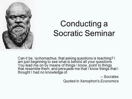 Conducting a Socratic Seminar Can it be, Ischomachus, that asking questions is teaching? I am just beginning to see what is behind all your questions.