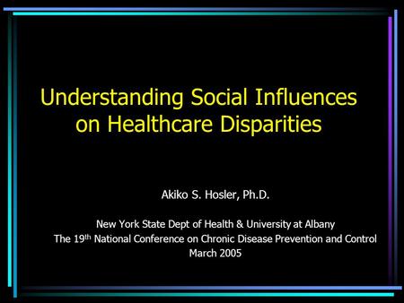 Understanding Social Influences on Healthcare Disparities Akiko S. Hosler, Ph.D. New York State Dept of Health & University at Albany The 19 th National.