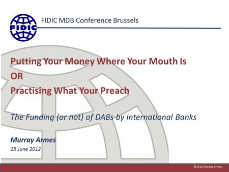 FIDIC MDB Conference Brussels Putting Your Money Where Your Mouth Is OR Practising What Your Preach The Funding (or not) of DABs by International Banks.