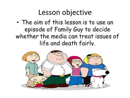 Lesson objective The aim of this lesson is to use an episode of Family Guy to decide whether the media can treat issues of life and death fairly.