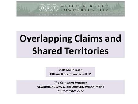 The Commons Institute ABORIGINAL LAW & RESOURCE DEVELOPMENT 13 December 2012 Matt McPherson Olthuis Kleer Townshend LLP Overlapping Claims and Shared Territories.