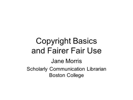 Copyright Basics and Fairer Fair Use Jane Morris Scholarly Communication Librarian Boston College.