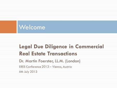 Legal Due Diligence in Commercial Real Estate Transactions Dr. Martin Foerster, LL.M. (London) ERES Conference 2013 – Vienna, Austria 6th July 2013 Welcome.