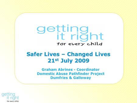 Safer Lives – Changed Lives 21 st July 2009 Graham Abrines - Coordinator Domestic Abuse Pathfinder Project Dumfries & Galloway.