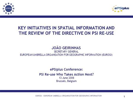1 KEY INITIATIVES IN SPATIAL INFORMATION AND THE REVIEW OF THE DIRECTIVE ON PSI RE-USE JOÃO GEIRINHAS SECRETARY GENERAL EUROPEAN UMBRELLA ORGANISATION.
