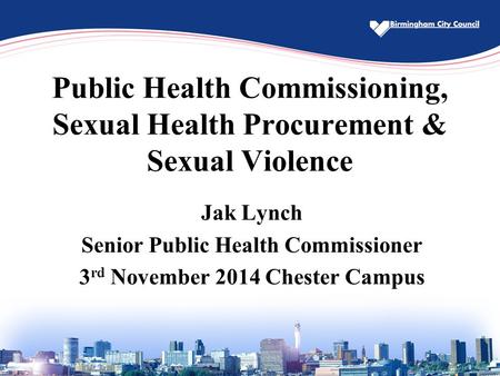 Public Health Commissioning, Sexual Health Procurement & Sexual Violence Jak Lynch Senior Public Health Commissioner 3 rd November 2014 Chester Campus.