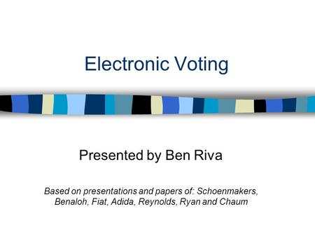 Electronic Voting Presented by Ben Riva Based on presentations and papers of: Schoenmakers, Benaloh, Fiat, Adida, Reynolds, Ryan and Chaum.