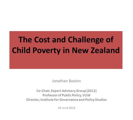 The Cost and Challenge of Child Poverty in New Zealand Jonathan Boston Co-Chair, Expert Advisory Group (2012) Professor of Public Policy, VUW Director,