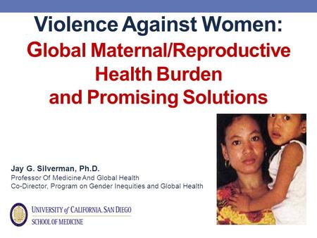 Violence Against Women: G lobal Maternal/Reproductive Health Burden and Promising Solutions Jay G. Silverman, Ph.D. Professor Of Medicine And Global Health.