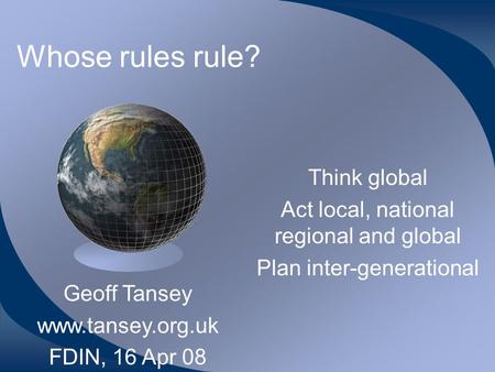 Whose rules rule? Think global Act local, national regional and global Plan inter-generational Geoff Tansey www.tansey.org.uk FDIN, 16 Apr 08.