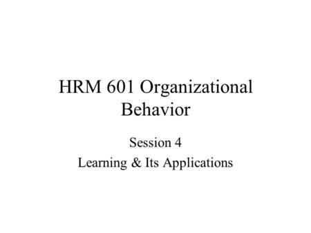 HRM 601 Organizational Behavior Session 4 Learning & Its Applications.