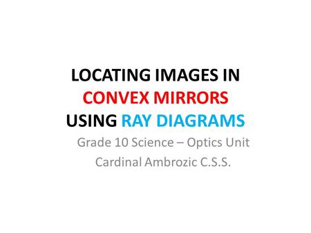 LOCATING IMAGES IN CONVEX MIRRORS USING RAY DIAGRAMS Grade 10 Science – Optics Unit Cardinal Ambrozic C.S.S.