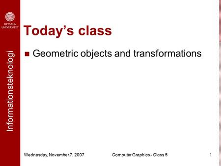 Informationsteknologi Wednesday, November 7, 2007Computer Graphics - Class 51 Today’s class Geometric objects and transformations.