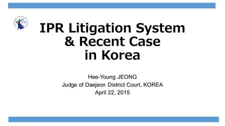 IPR Litigation System & Recent Case in Korea Hee-Young JEONG Judge of Daejeon District Court, KOREA April 22, 2015.