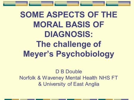 SOME ASPECTS OF THE MORAL BASIS OF DIAGNOSIS: The challenge of Meyer’s Psychobiology D B Double Norfolk & Waveney Mental Health NHS FT & University of.